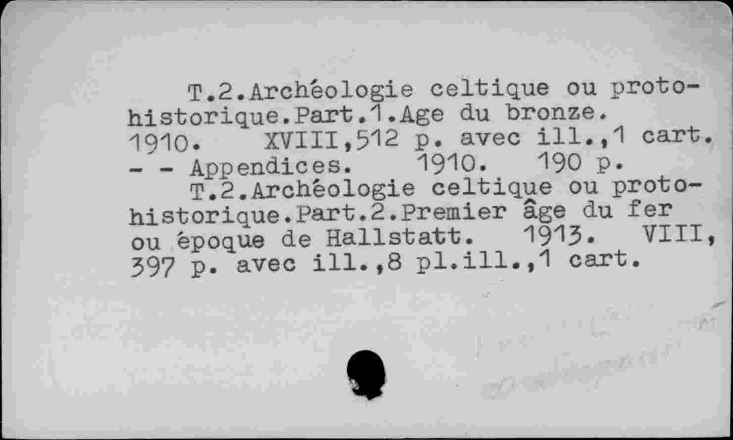 ﻿T.2.Archéologie celtique ou protohistorique. Part .1 .Age du bronze.
1910.	XVIII,512 p. avec ill.,1 cart.
- - Appendices. '19'10.	І90 p.
T.2.Archéologie celtique ou protohistorique. Part. 2. Premier âge du fer ou époque de Hallstatt. 1913. VIII, 397 p. avec ill.,8 pl.ill.,1 cart.